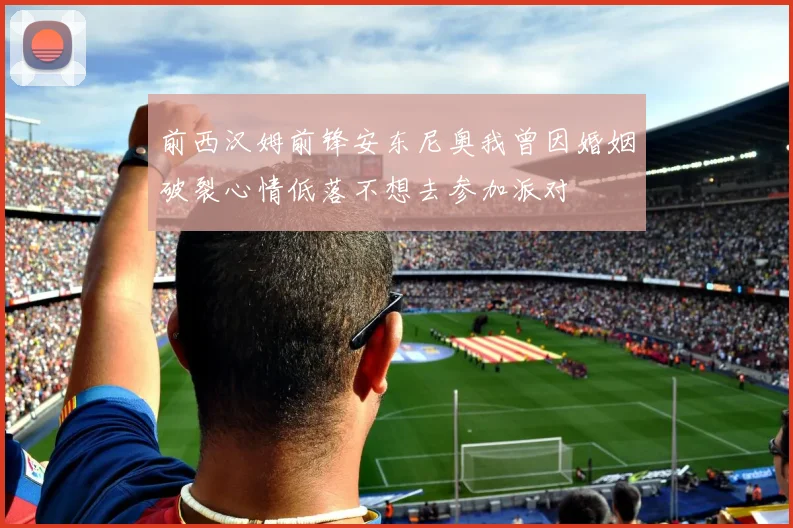 前西汉姆前锋安东尼奥我曾因婚姻破裂心情低落不想去参加派对