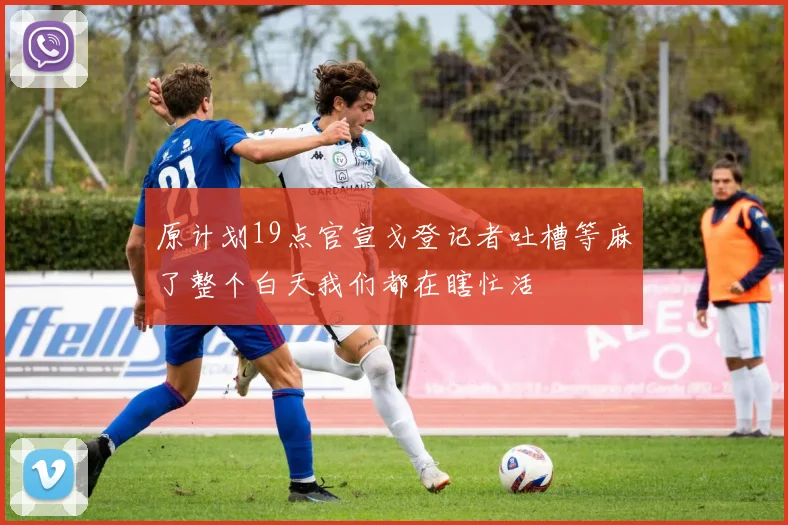 原计划19点官宣戈登记者吐槽等麻了整个白天我们都在瞎忙活