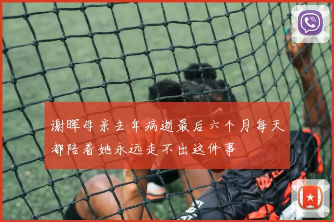 谢晖母亲去年病逝最后六个月每天都陪着她永远走不出这件事