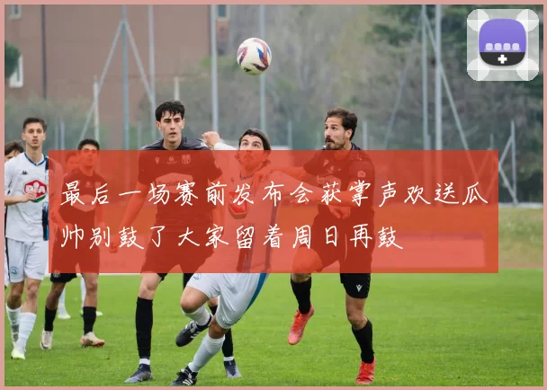 最后一场赛前发布会获掌声欢送瓜帅别鼓了大家留着周日再鼓