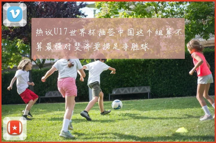 热议U17世界杯抽签中国这个组算不算最强对斐济要捞足净胜球